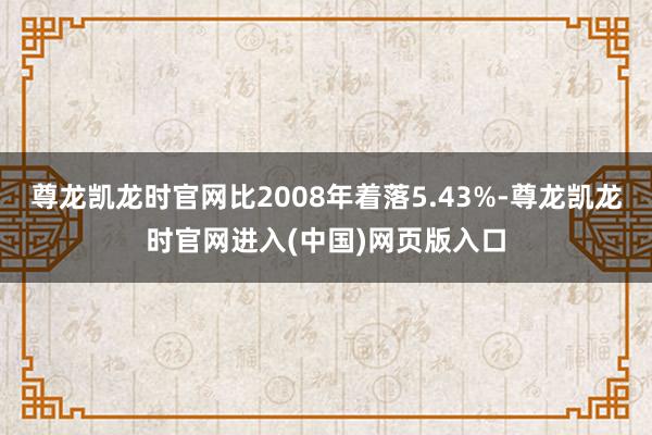尊龙凯龙时官网比2008年着落5.43%-尊龙凯龙时官网进入(中国)网页版入口