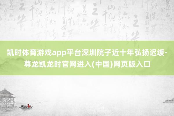 凯时体育游戏app平台深圳院子近十年弘扬迟缓-尊龙凯龙时官网进入(中国)网页版入口