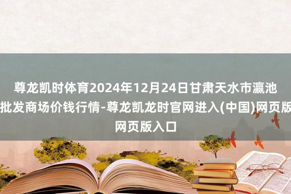 尊龙凯时体育2024年12月24日甘肃天水市瀛池果菜批发商场价钱行情-尊龙凯龙时官网进入(中国)网页版入口