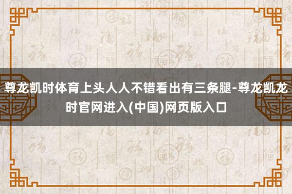 尊龙凯时体育上头人人不错看出有三条腿-尊龙凯龙时官网进入(中国)网页版入口