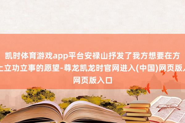凯时体育游戏app平台安禄山抒发了我方想要在方位上立功立事的愿望-尊龙凯龙时官网进入(中国)网页版入口