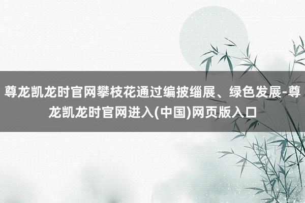 尊龙凯龙时官网攀枝花通过编披缁展、绿色发展-尊龙凯龙时官网进入(中国)网页版入口