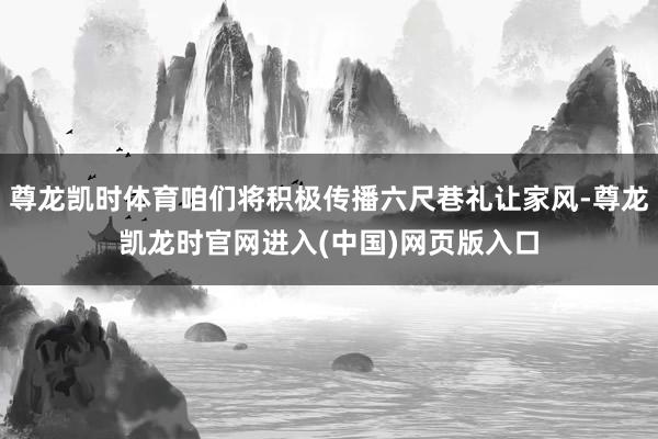 尊龙凯时体育咱们将积极传播六尺巷礼让家风-尊龙凯龙时官网进入(中国)网页版入口