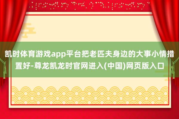 凯时体育游戏app平台把老匹夫身边的大事小情措置好-尊龙凯龙时官网进入(中国)网页版入口