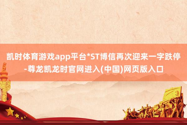 凯时体育游戏app平台*ST博信再次迎来一字跌停-尊龙凯龙时官网进入(中国)网页版入口