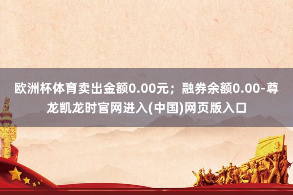 欧洲杯体育卖出金额0.00元；融券余额0.00-尊龙凯龙时官网进入(中国)网页版入口