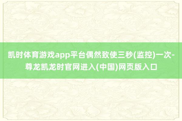 凯时体育游戏app平台偶然致使三秒(监控)一次-尊龙凯龙时官网进入(中国)网页版入口