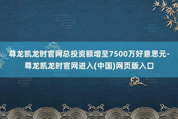 尊龙凯龙时官网总投资额增至7500万好意思元-尊龙凯龙时官网进入(中国)网页版入口