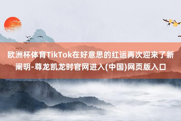 欧洲杯体育TikTok在好意思的红运再次迎来了新阐明-尊龙凯龙时官网进入(中国)网页版入口