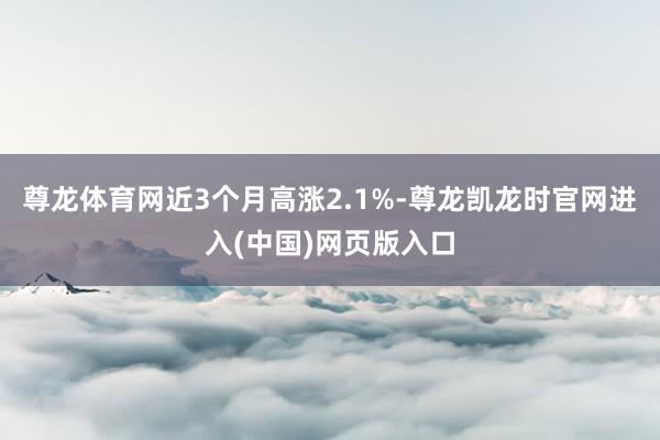 尊龙体育网近3个月高涨2.1%-尊龙凯龙时官网进入(中国)网页版入口