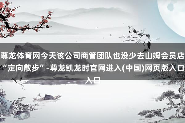 尊龙体育网今天该公司商管团队也没少去山姆会员店“定向散步”-尊龙凯龙时官网进入(中国)网页版入口