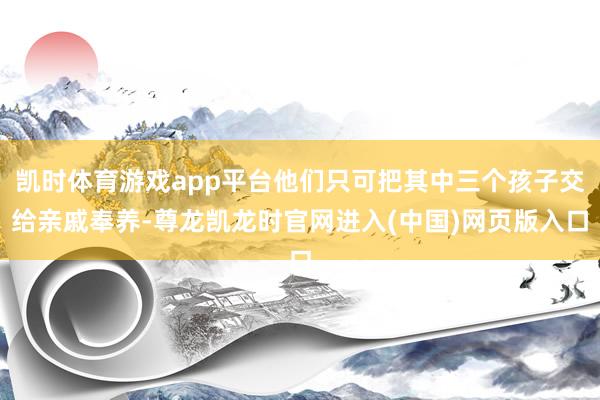 凯时体育游戏app平台他们只可把其中三个孩子交给亲戚奉养-尊龙凯龙时官网进入(中国)网页版入口