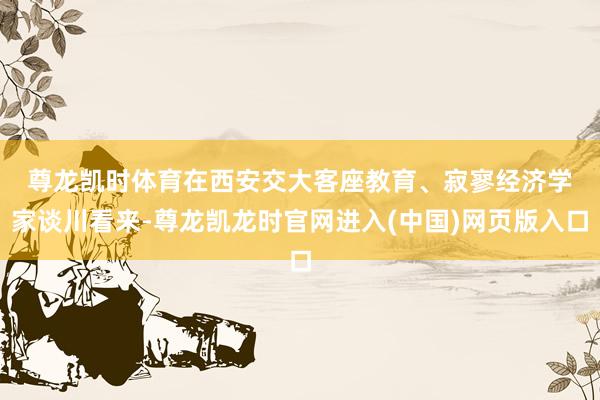 尊龙凯时体育　　在西安交大客座教育、寂寥经济学家谈川看来-尊龙凯龙时官网进入(中国)网页版入口