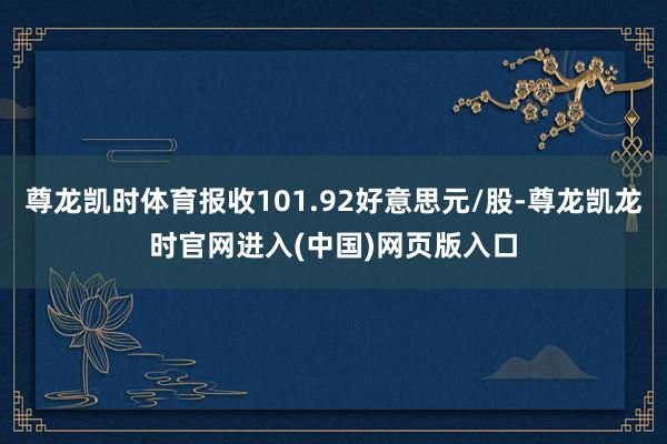尊龙凯时体育报收101.92好意思元/股-尊龙凯龙时官网进入(中国)网页版入口