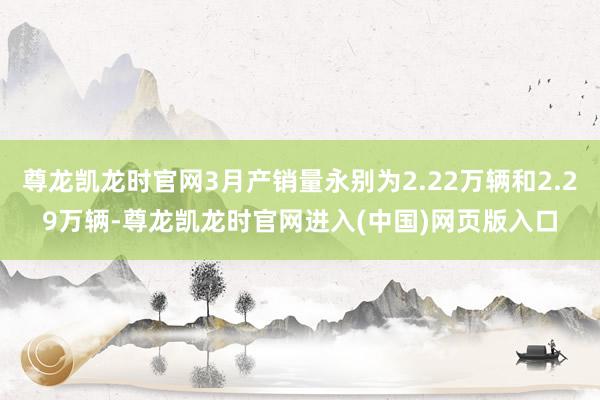 尊龙凯龙时官网3月产销量永别为2.22万辆和2.29万辆-尊龙凯龙时官网进入(中国)网页版入口