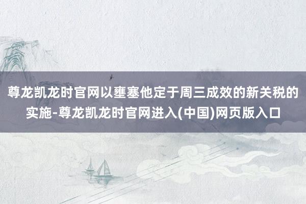 尊龙凯龙时官网以壅塞他定于周三成效的新关税的实施-尊龙凯龙时官网进入(中国)网页版入口