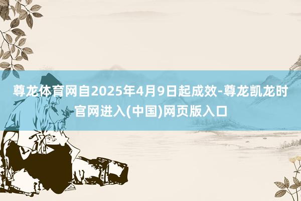 尊龙体育网自2025年4月9日起成效-尊龙凯龙时官网进入(中国)网页版入口