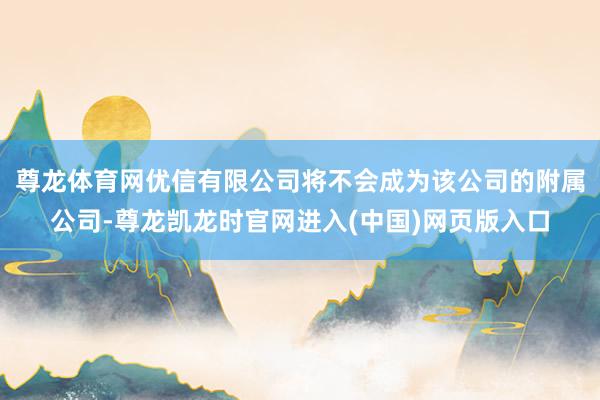 尊龙体育网优信有限公司将不会成为该公司的附属公司-尊龙凯龙时官网进入(中国)网页版入口