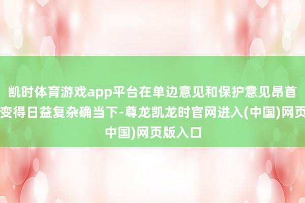 凯时体育游戏app平台在单边意见和保护意见昂首、寰宇变得日益复杂确当下-尊龙凯龙时官网进入(中国)网页版入口