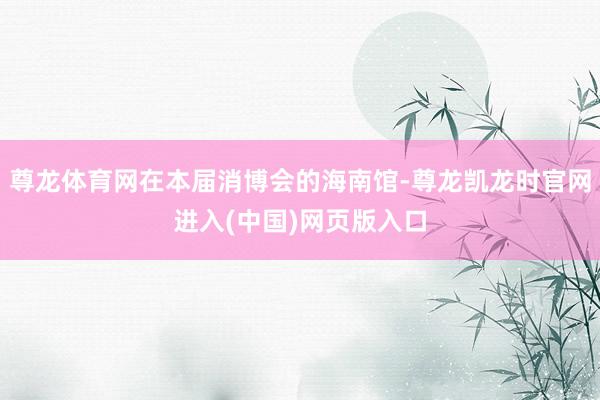 尊龙体育网在本届消博会的海南馆-尊龙凯龙时官网进入(中国)网页版入口