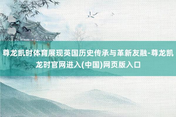 尊龙凯时体育展现英国历史传承与革新友融-尊龙凯龙时官网进入(中国)网页版入口