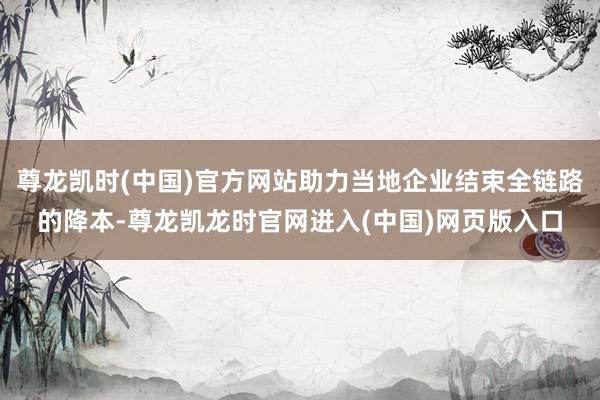尊龙凯时(中国)官方网站助力当地企业结束全链路的降本-尊龙凯龙时官网进入(中国)网页版入口