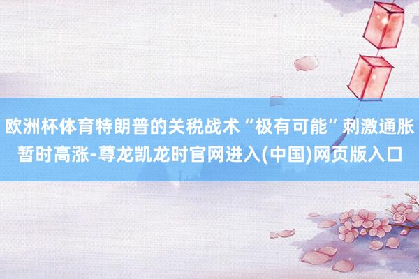 欧洲杯体育特朗普的关税战术“极有可能”刺激通胀暂时高涨-尊龙凯龙时官网进入(中国)网页版入口