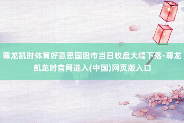 尊龙凯时体育好意思国股市当日收盘大幅下落-尊龙凯龙时官网进入(中国)网页版入口