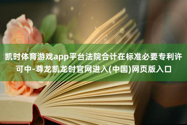 凯时体育游戏app平台法院合计在标准必要专利许可中-尊龙凯龙时官网进入(中国)网页版入口