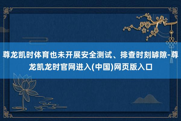 尊龙凯时体育也未开展安全测试、排查时刻罅隙-尊龙凯龙时官网进入(中国)网页版入口