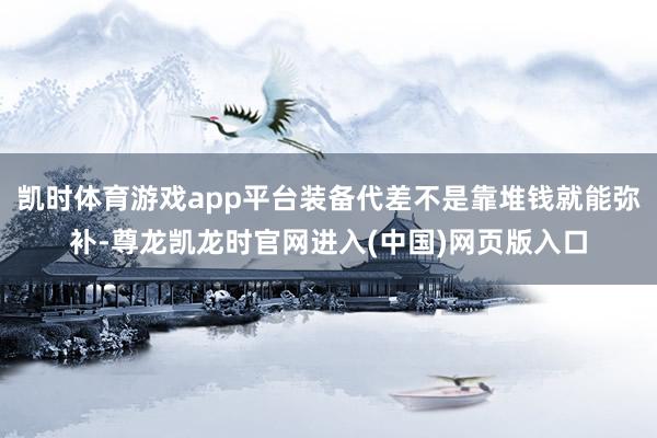 凯时体育游戏app平台装备代差不是靠堆钱就能弥补-尊龙凯龙时官网进入(中国)网页版入口