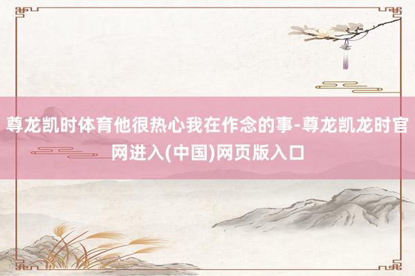 尊龙凯时体育他很热心我在作念的事-尊龙凯龙时官网进入(中国)网页版入口
