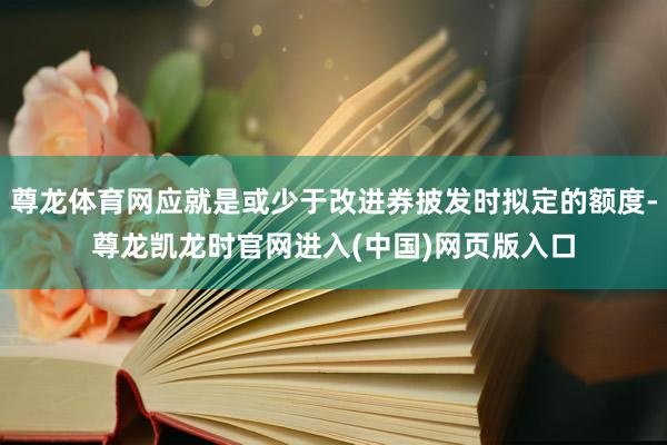 尊龙体育网应就是或少于改进券披发时拟定的额度-尊龙凯龙时官网进入(中国)网页版入口
