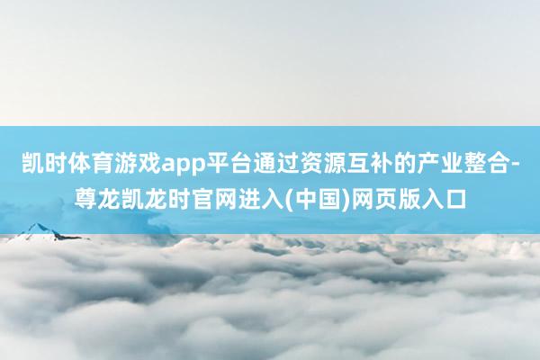 凯时体育游戏app平台通过资源互补的产业整合-尊龙凯龙时官网进入(中国)网页版入口