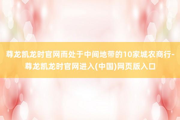 尊龙凯龙时官网而处于中间地带的10家城农商行-尊龙凯龙时官网进入(中国)网页版入口