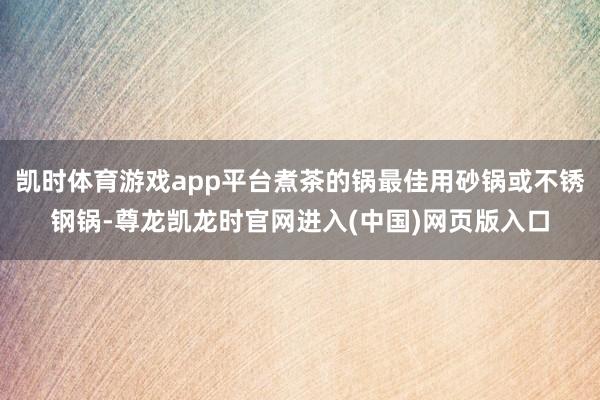 凯时体育游戏app平台煮茶的锅最佳用砂锅或不锈钢锅-尊龙凯龙时官网进入(中国)网页版入口