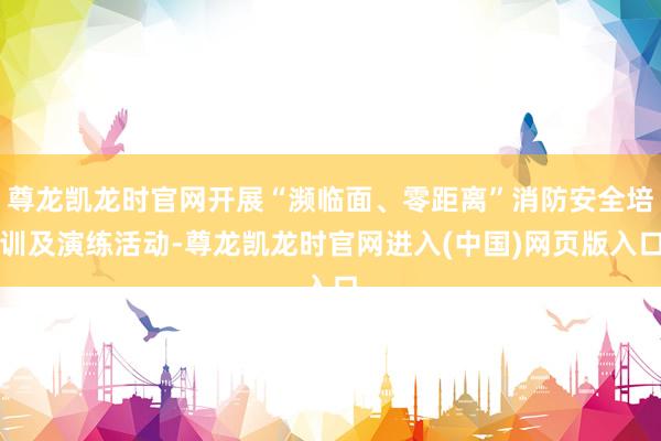 尊龙凯龙时官网开展“濒临面、零距离”消防安全培训及演练活动-尊龙凯龙时官网进入(中国)网页版入口