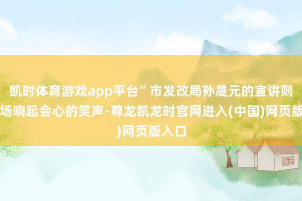 凯时体育游戏app平台”市发改局孙晟元的宣讲则让会场响起会心的笑声-尊龙凯龙时官网进入(中国)网页版入口