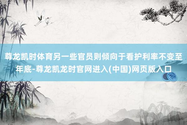 尊龙凯时体育另一些官员则倾向于看护利率不变至年底-尊龙凯龙时官网进入(中国)网页版入口