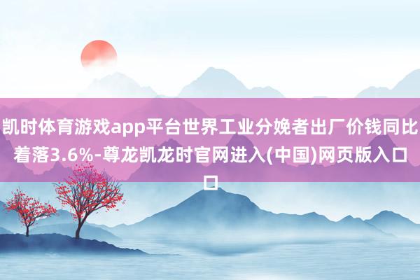 凯时体育游戏app平台世界工业分娩者出厂价钱同比着落3.6%-尊龙凯龙时官网进入(中国)网页版入口