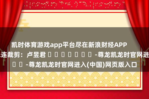 凯时体育游戏app平台尽在新浪财经APP            						株连裁剪：卢昱君 							-尊龙凯龙时官网进入(中国)网页版入口