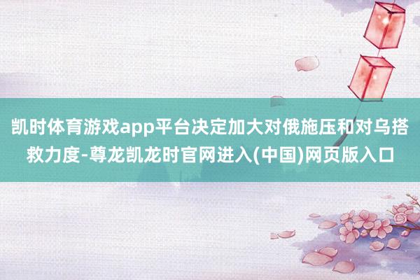 凯时体育游戏app平台决定加大对俄施压和对乌搭救力度-尊龙凯龙时官网进入(中国)网页版入口