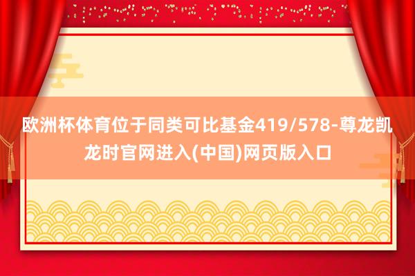 欧洲杯体育位于同类可比基金419/578-尊龙凯龙时官网进入(中国)网页版入口