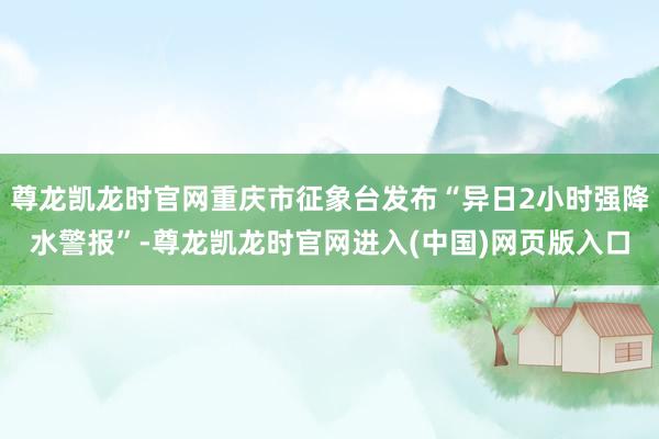 尊龙凯龙时官网重庆市征象台发布“异日2小时强降水警报”-尊龙凯龙时官网进入(中国)网页版入口