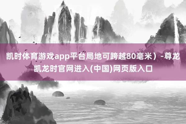 凯时体育游戏app平台局地可跨越80毫米)-尊龙凯龙时官网进入(中国)网页版入口