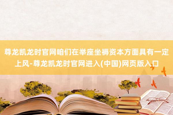 尊龙凯龙时官网咱们在举座坐褥资本方面具有一定上风-尊龙凯龙时官网进入(中国)网页版入口