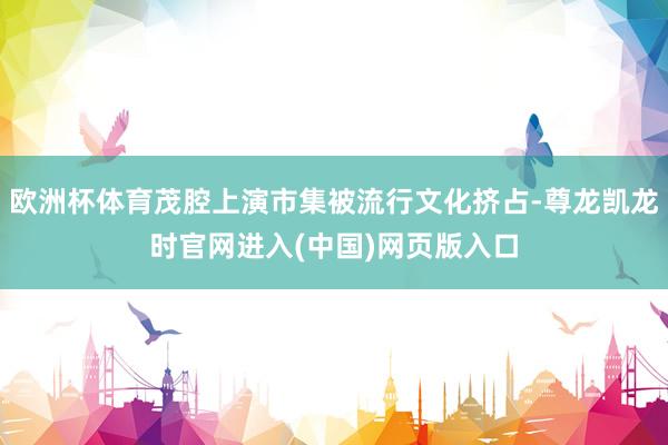欧洲杯体育茂腔上演市集被流行文化挤占-尊龙凯龙时官网进入(中国)网页版入口