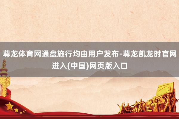 尊龙体育网通盘施行均由用户发布-尊龙凯龙时官网进入(中国)网页版入口