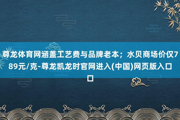 尊龙体育网涵盖工艺费与品牌老本；水贝商场价仅789元/克-尊龙凯龙时官网进入(中国)网页版入口