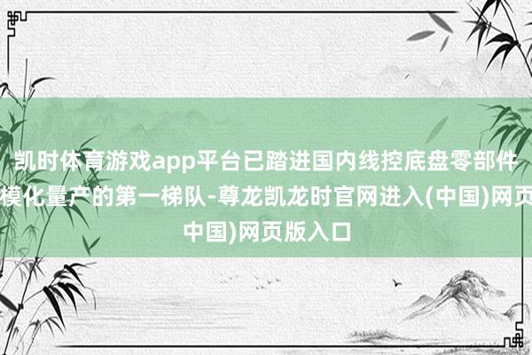 凯时体育游戏app平台已踏进国内线控底盘零部件企业规模化量产的第一梯队-尊龙凯龙时官网进入(中国)网页版入口